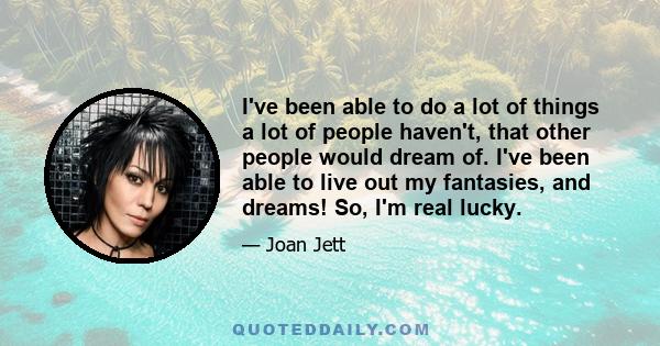 I've been able to do a lot of things a lot of people haven't, that other people would dream of. I've been able to live out my fantasies, and dreams! So, I'm real lucky.