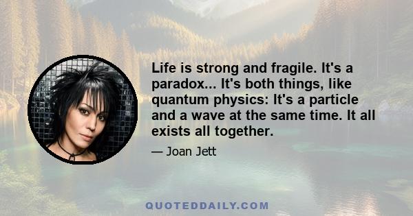 Life is strong and fragile. It's a paradox... It's both things, like quantum physics: It's a particle and a wave at the same time. It all exists all together.