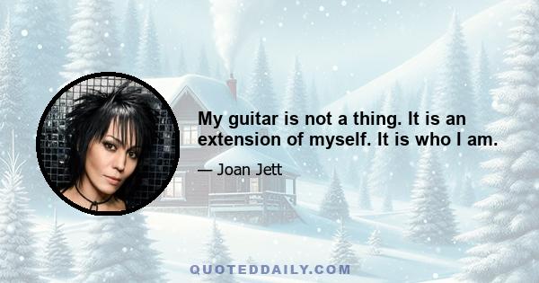 My guitar is not a thing. It is an extension of myself. It is who I am.