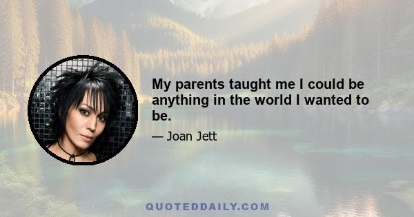 My parents taught me I could be anything in the world I wanted to be.