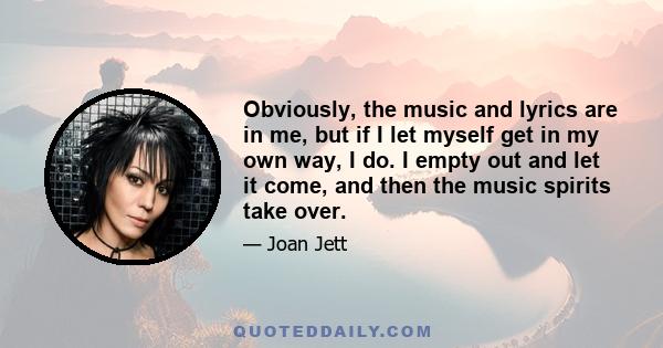 Obviously, the music and lyrics are in me, but if I let myself get in my own way, I do. I empty out and let it come, and then the music spirits take over.