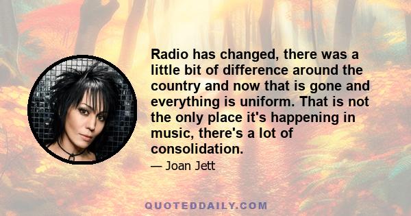 Radio has changed, there was a little bit of difference around the country and now that is gone and everything is uniform. That is not the only place it's happening in music, there's a lot of consolidation.