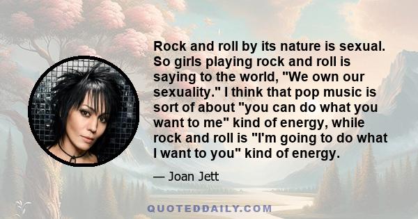 Rock and roll by its nature is sexual. So girls playing rock and roll is saying to the world, We own our sexuality. I think that pop music is sort of about you can do what you want to me kind of energy, while rock and