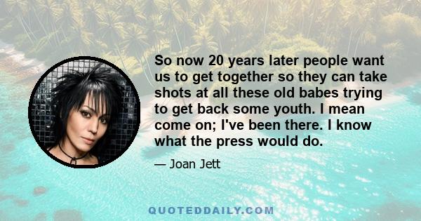 So now 20 years later people want us to get together so they can take shots at all these old babes trying to get back some youth. I mean come on; I've been there. I know what the press would do.