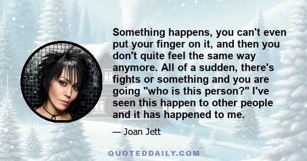 Something happens, you can't even put your finger on it, and then you don't quite feel the same way anymore. All of a sudden, there's fights or something and you are going who is this person? I've seen this happen to