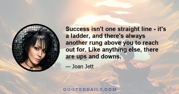 Success isn't one straight line - it's a ladder, and there's always another rung above you to reach out for. Like anything else, there are ups and downs.