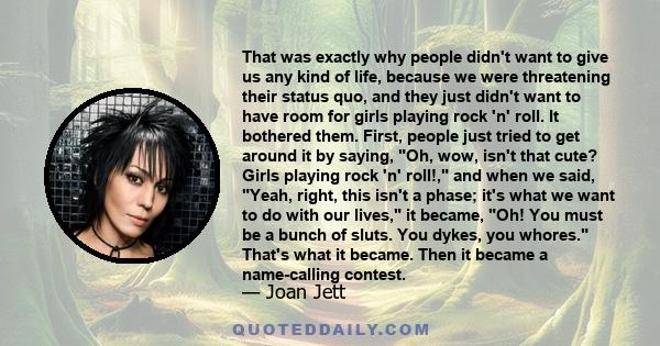 That was exactly why people didn't want to give us any kind of life, because we were threatening their status quo, and they just didn't want to have room for girls playing rock 'n' roll. It bothered them. First, people