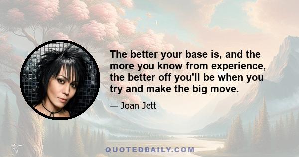 The better your base is, and the more you know from experience, the better off you'll be when you try and make the big move.