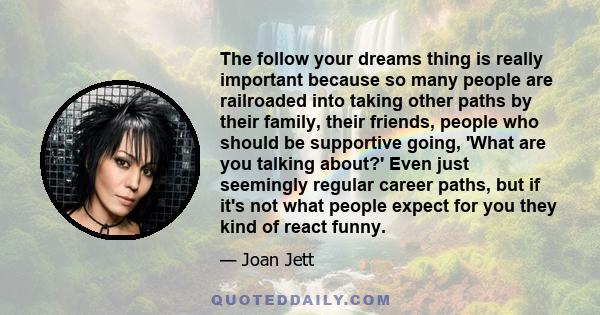 The follow your dreams thing is really important because so many people are railroaded into taking other paths by their family, their friends, people who should be supportive going, 'What are you talking about?' Even