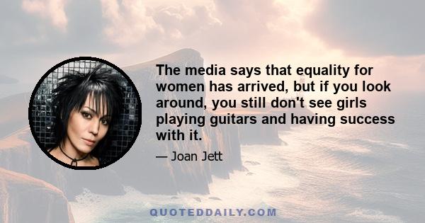 The media says that equality for women has arrived, but if you look around, you still don't see girls playing guitars and having success with it.