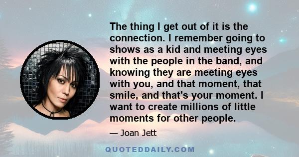 The thing I get out of it is the connection. I remember going to shows as a kid and meeting eyes with the people in the band, and knowing they are meeting eyes with you, and that moment, that smile, and that's your