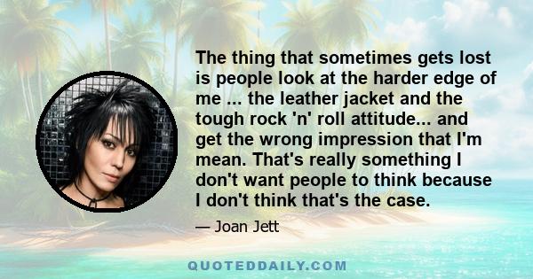 The thing that sometimes gets lost is people look at the harder edge of me ... the leather jacket and the tough rock 'n' roll attitude... and get the wrong impression that I'm mean. That's really something I don't want