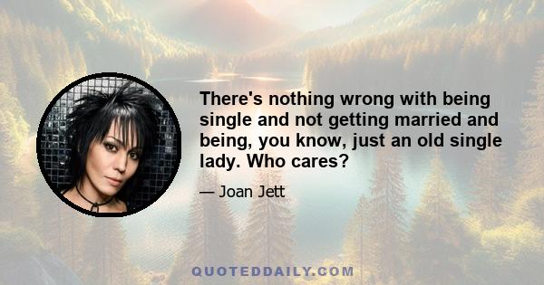 There's nothing wrong with being single and not getting married and being, you know, just an old single lady. Who cares?