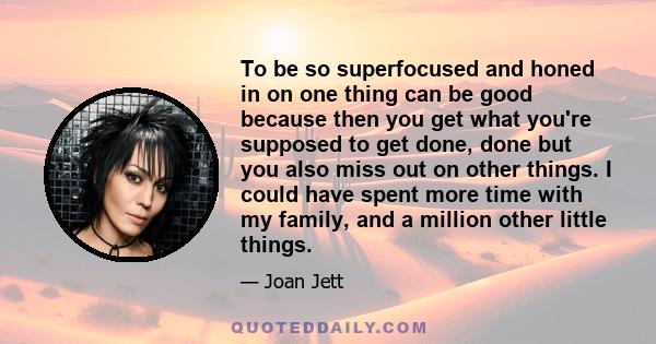 To be so superfocused and honed in on one thing can be good because then you get what you're supposed to get done, done but you also miss out on other things. I could have spent more time with my family, and a million