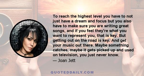 To reach the highest level you have to not just have a dream and focus but you also have to make sure you are writing great songs, and if you feel they're what you want to represent you, that is key. But getting out on