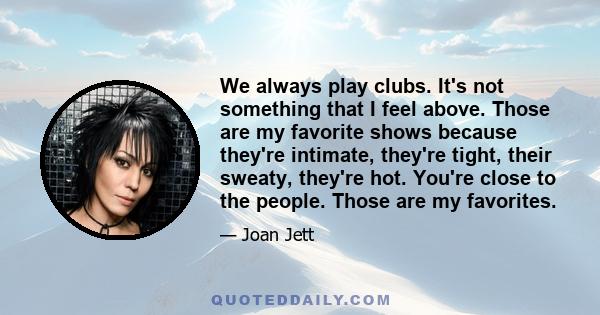 We always play clubs. It's not something that I feel above. Those are my favorite shows because they're intimate, they're tight, their sweaty, they're hot. You're close to the people. Those are my favorites.