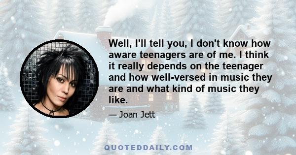 Well, I'll tell you, I don't know how aware teenagers are of me. I think it really depends on the teenager and how well-versed in music they are and what kind of music they like.