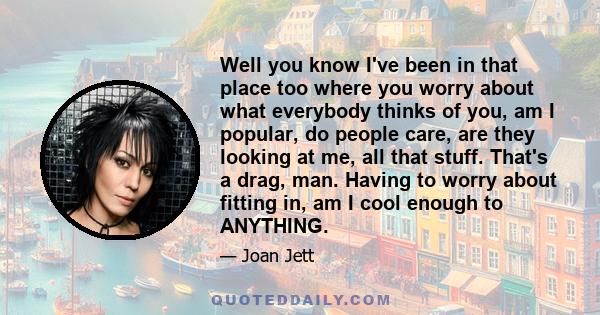 Well you know I've been in that place too where you worry about what everybody thinks of you, am I popular, do people care, are they looking at me, all that stuff. That's a drag, man. Having to worry about fitting in,