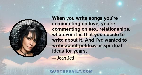 When you write songs you're commenting on love, you're commenting on sex, relationships, whatever it is that you decide to write about it. And I've wanted to write about politics or spiritual ideas for years.