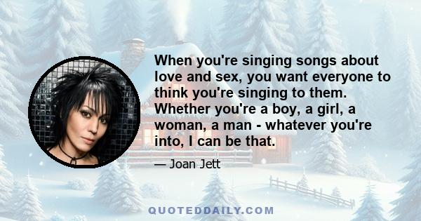 When you're singing songs about love and sex, you want everyone to think you're singing to them. Whether you're a boy, a girl, a woman, a man - whatever you're into, I can be that.