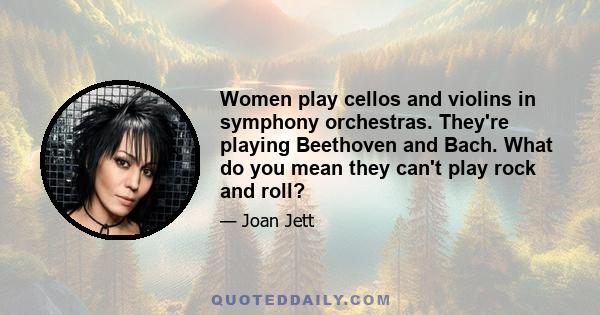 Women play cellos and violins in symphony orchestras. They're playing Beethoven and Bach. What do you mean they can't play rock and roll?