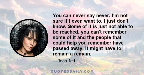 You can never say never. I'm not sure if I even want to. I just don't know. Some of it is just not able to be reached, you can't remember some of it and the people that could help you remember have passed away. It might 