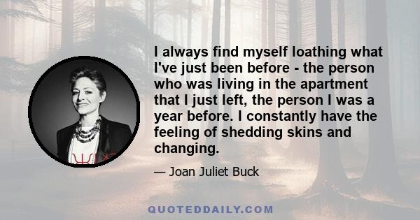 I always find myself loathing what I've just been before - the person who was living in the apartment that I just left, the person I was a year before. I constantly have the feeling of shedding skins and changing.