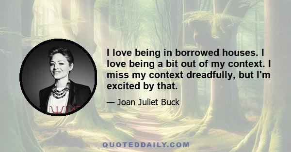 I love being in borrowed houses. I love being a bit out of my context. I miss my context dreadfully, but I'm excited by that.