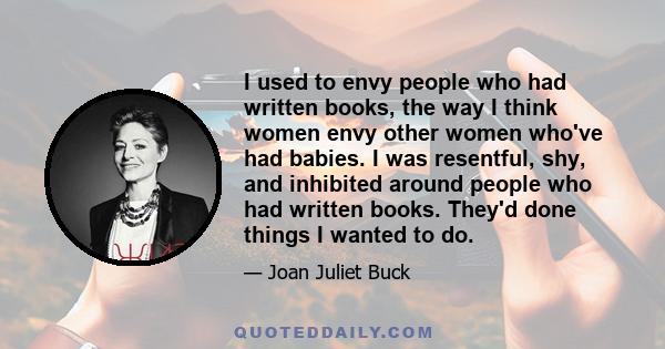 I used to envy people who had written books, the way I think women envy other women who've had babies. I was resentful, shy, and inhibited around people who had written books. They'd done things I wanted to do.