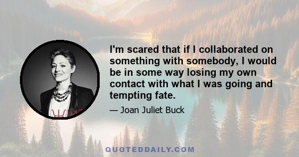 I'm scared that if I collaborated on something with somebody, I would be in some way losing my own contact with what I was going and tempting fate.