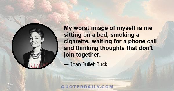 My worst image of myself is me sitting on a bed, smoking a cigarette, waiting for a phone call and thinking thoughts that don't join together.