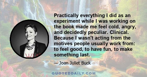 Practically everything I did as an experiment while I was working on the book made me feel cold, angry, and decidedly peculiar. Clinical. Because I wasn't acting from the motives people usually work from: to feel good,