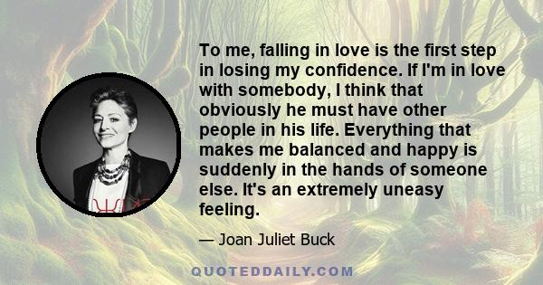 To me, falling in love is the first step in losing my confidence. If I'm in love with somebody, I think that obviously he must have other people in his life. Everything that makes me balanced and happy is suddenly in