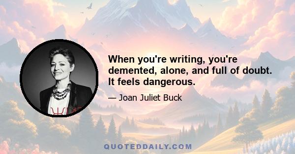 When you're writing, you're demented, alone, and full of doubt. It feels dangerous.