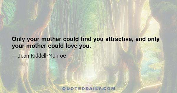 Only your mother could find you attractive, and only your mother could love you.