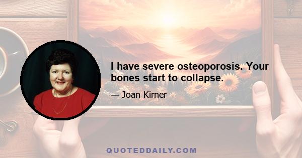 I have severe osteoporosis. Your bones start to collapse.