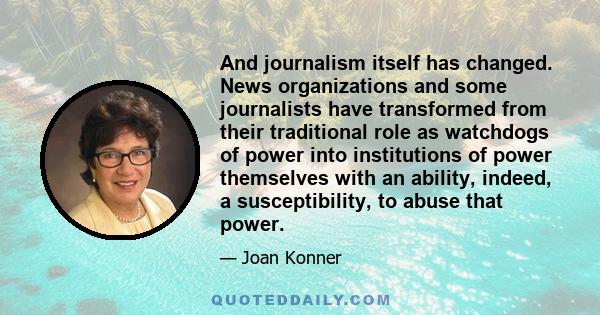 And journalism itself has changed. News organizations and some journalists have transformed from their traditional role as watchdogs of power into institutions of power themselves with an ability, indeed, a