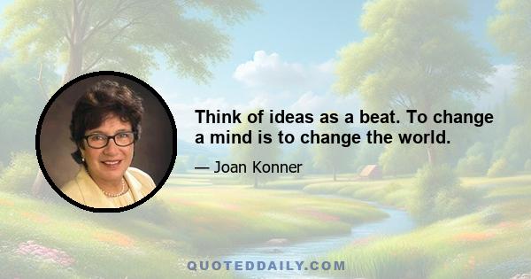 Think of ideas as a beat. To change a mind is to change the world.