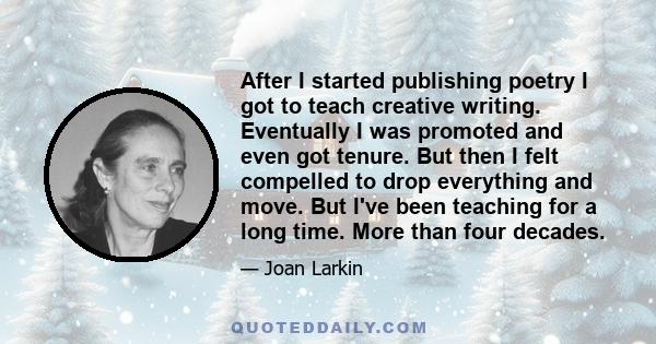 After I started publishing poetry I got to teach creative writing. Eventually I was promoted and even got tenure. But then I felt compelled to drop everything and move. But I've been teaching for a long time. More than