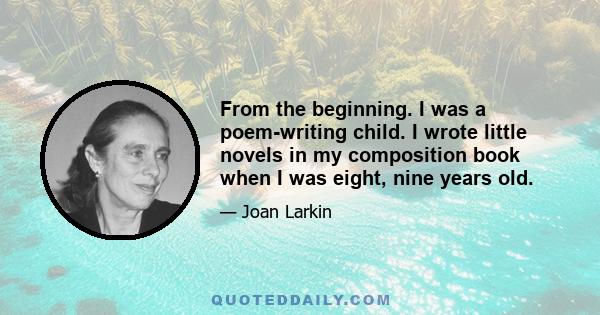 From the beginning. I was a poem-writing child. I wrote little novels in my composition book when I was eight, nine years old.