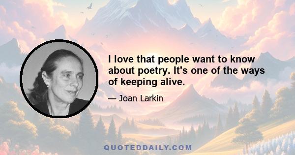 I love that people want to know about poetry. It's one of the ways of keeping alive.