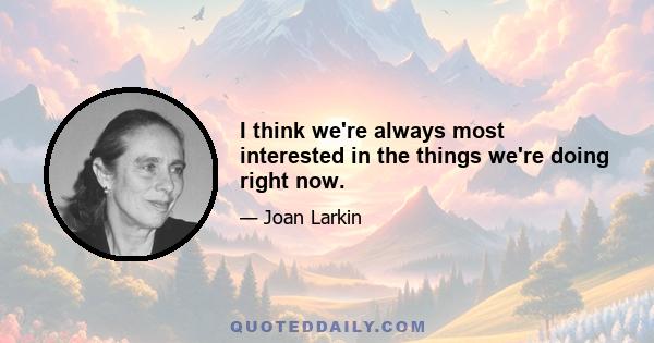 I think we're always most interested in the things we're doing right now.