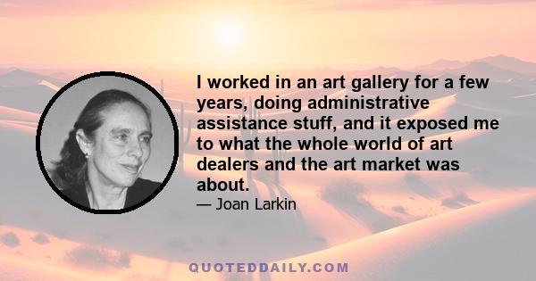 I worked in an art gallery for a few years, doing administrative assistance stuff, and it exposed me to what the whole world of art dealers and the art market was about.