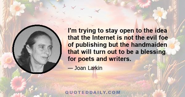 I'm trying to stay open to the idea that the Internet is not the evil foe of publishing but the handmaiden that will turn out to be a blessing for poets and writers.