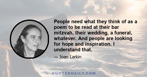 People need what they think of as a poem to be read at their bar mitzvah, their wedding, a funeral, whatever. And people are looking for hope and inspiration. I understand that.