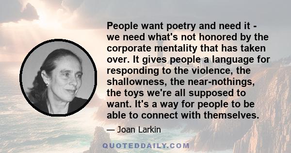 People want poetry and need it - we need what's not honored by the corporate mentality that has taken over. It gives people a language for responding to the violence, the shallowness, the near-nothings, the toys we're