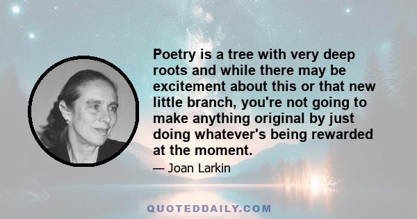 Poetry is a tree with very deep roots and while there may be excitement about this or that new little branch, you're not going to make anything original by just doing whatever's being rewarded at the moment.