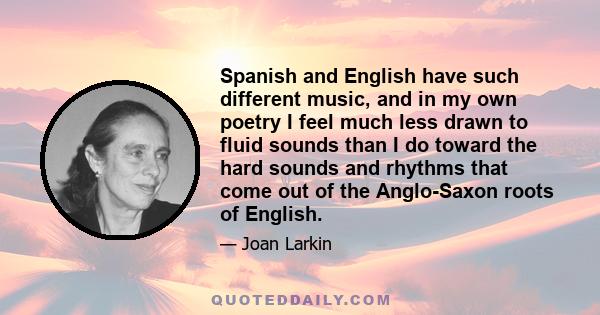 Spanish and English have such different music, and in my own poetry I feel much less drawn to fluid sounds than I do toward the hard sounds and rhythms that come out of the Anglo-Saxon roots of English.