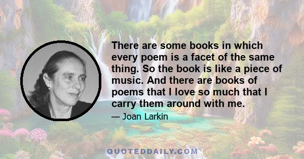 There are some books in which every poem is a facet of the same thing. So the book is like a piece of music. And there are books of poems that I love so much that I carry them around with me.