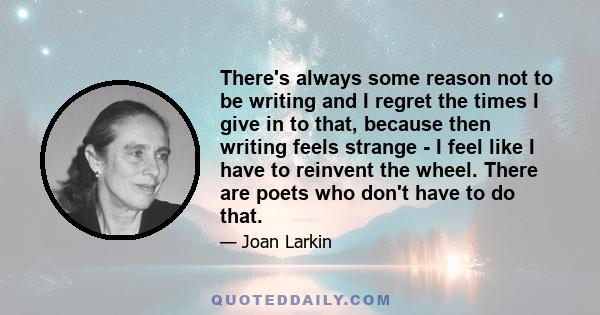 There's always some reason not to be writing and I regret the times I give in to that, because then writing feels strange - I feel like I have to reinvent the wheel. There are poets who don't have to do that.